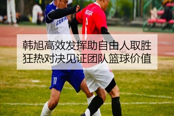 韩旭高效发挥助自由人取胜 狂热对决见证团队篮球价值