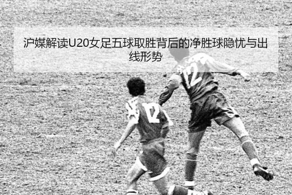 沪媒解读U20女足五球取胜背后的净胜球隐忧与出线形势